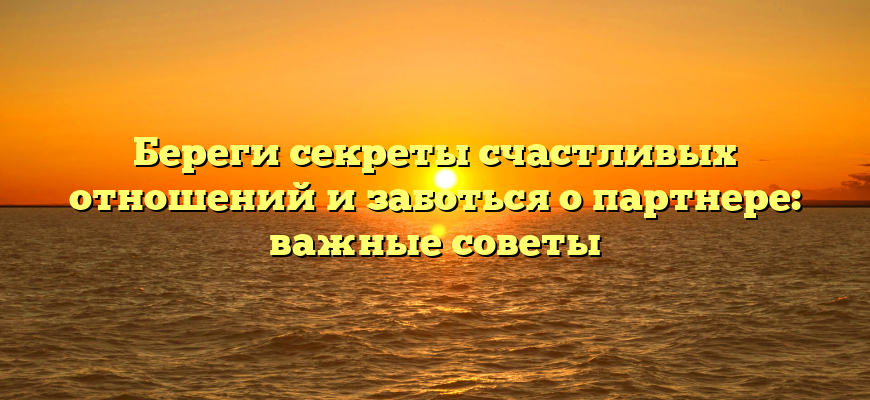 Береги секреты счастливых отношений и заботься о партнере: важные советы