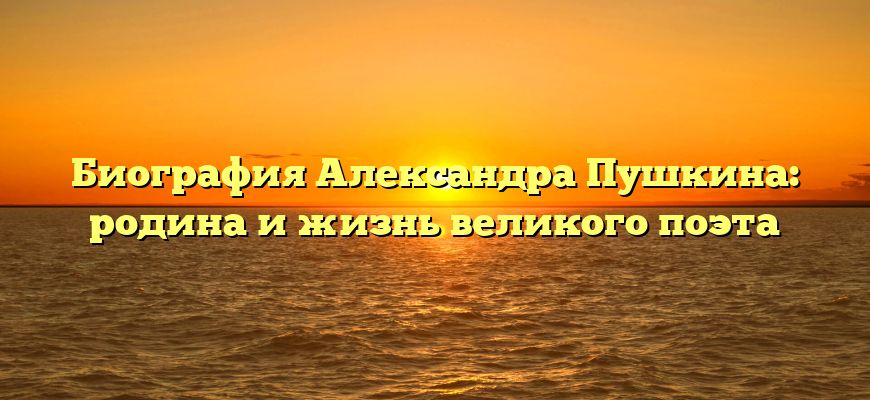 Биография Александра Пушкина: родина и жизнь великого поэта