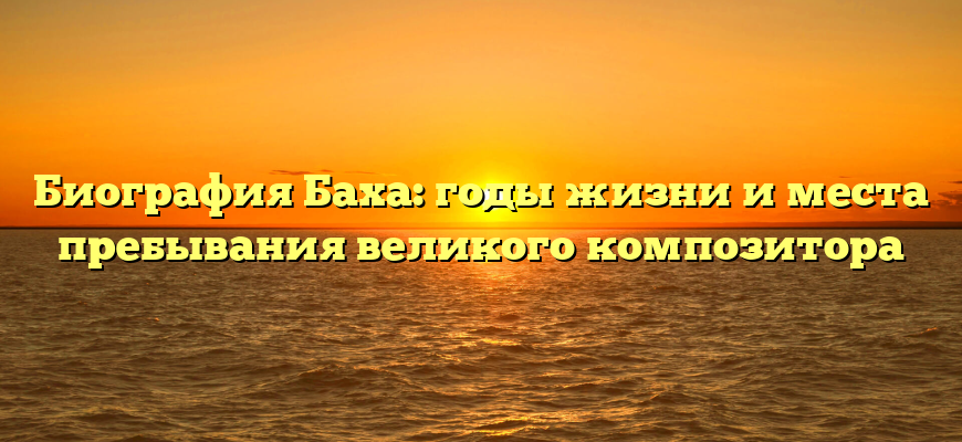 Биография Баха: годы жизни и места пребывания великого композитора