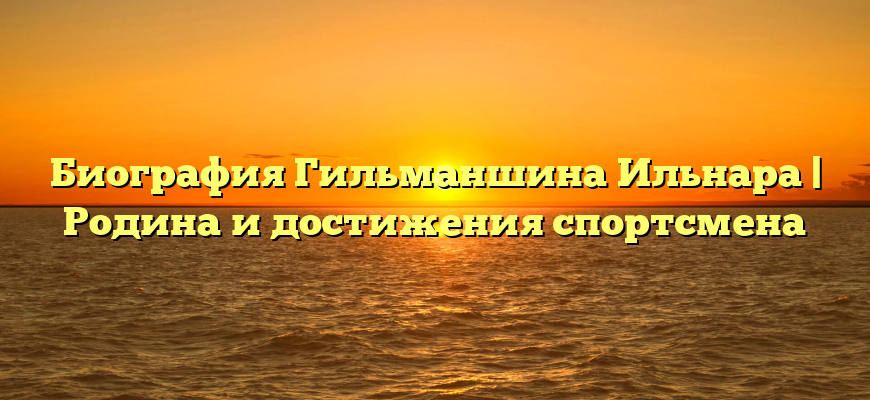 Биография Гильманшина Ильнара | Родина и достижения спортсмена