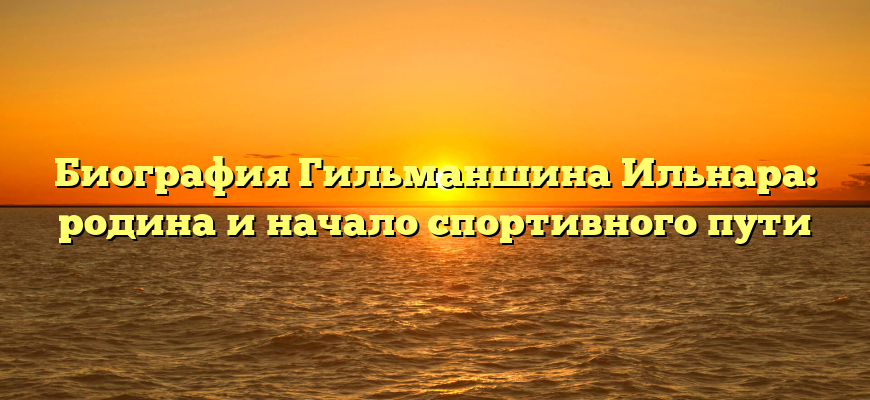 Биография Гильманшина Ильнара: родина и начало спортивного пути