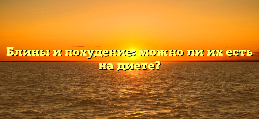 Блины и похудение: можно ли их есть на диете?