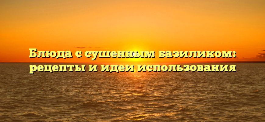 Блюда с сушенным базиликом: рецепты и идеи использования