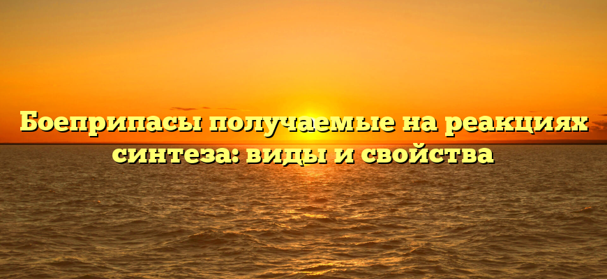 Боеприпасы получаемые на реакциях синтеза: виды и свойства