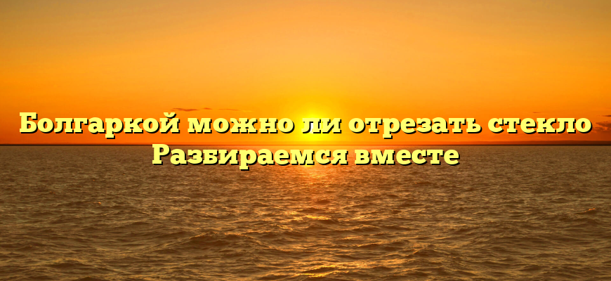 Болгаркой можно ли отрезать стекло Разбираемся вместе