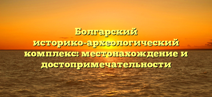 Болгарский историко-археологический комплекс: местонахождение и достопримечательности