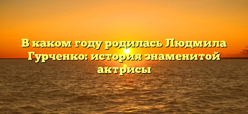 В каком году родилась Людмила Гурченко: история знаменитой актрисы