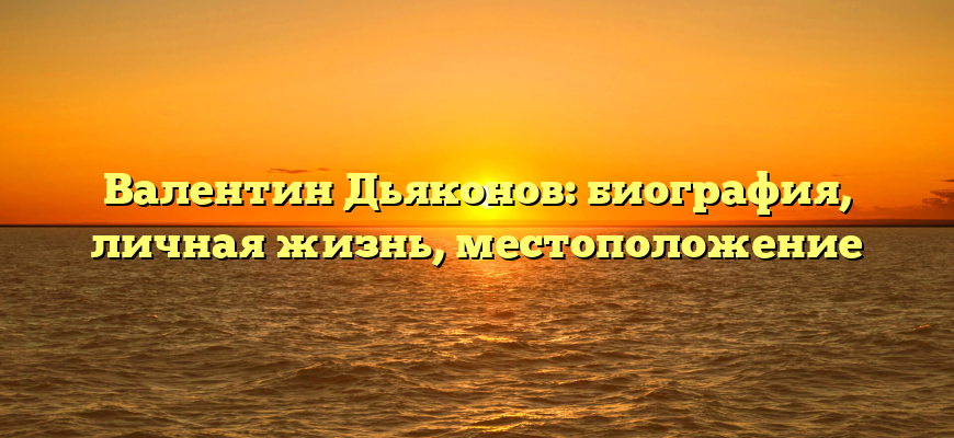 Валентин Дьяконов: биография, личная жизнь, местоположение