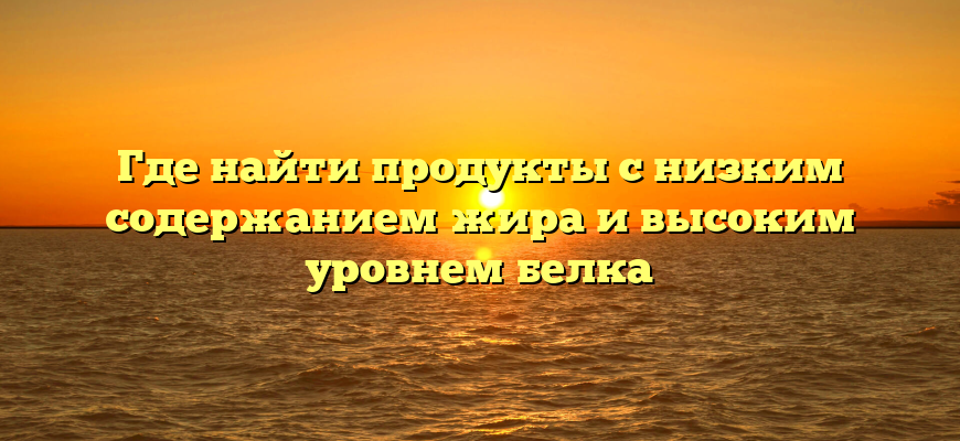 Где найти продукты с низким содержанием жира и высоким уровнем белка