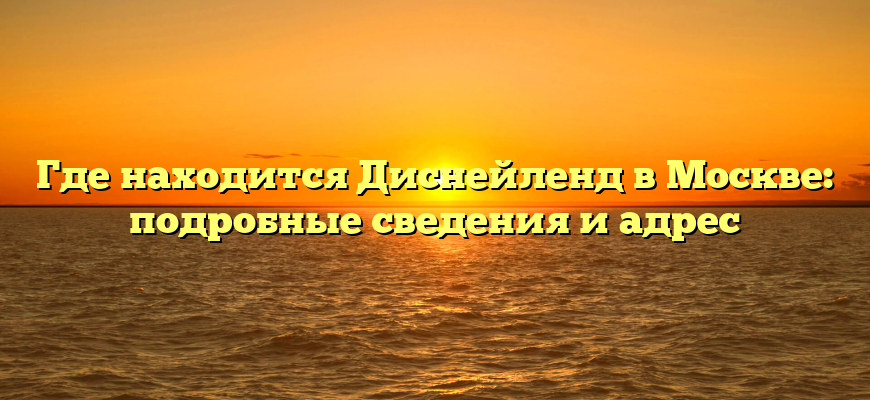 Где находится Диснейленд в Москве: подробные сведения и адрес