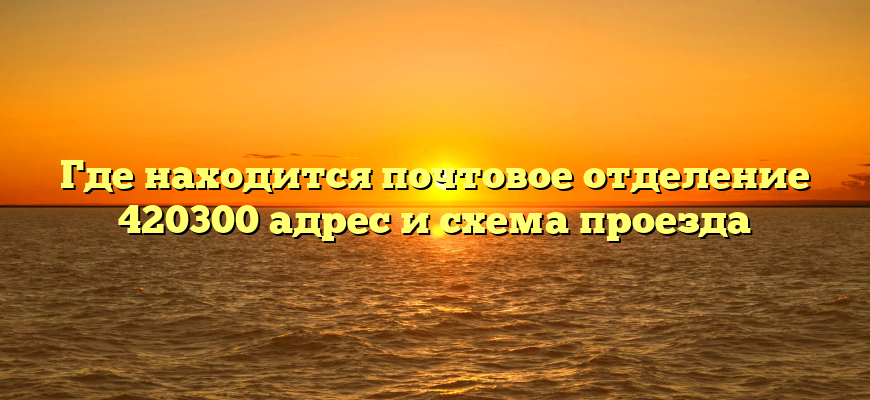 Где находится почтовое отделение 420300 адрес и схема проезда