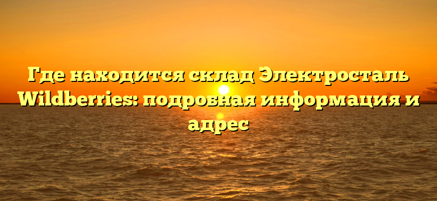 Где находится склад Электросталь Wildberries: подробная информация и адрес