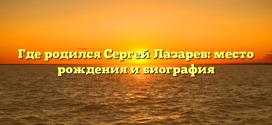 Где родился Сергей Лазарев: место рождения и биография
