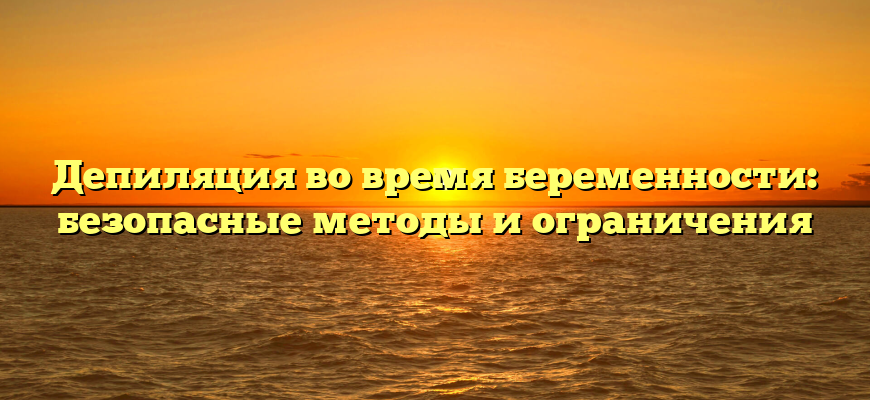 Депиляция во время беременности: безопасные методы и ограничения