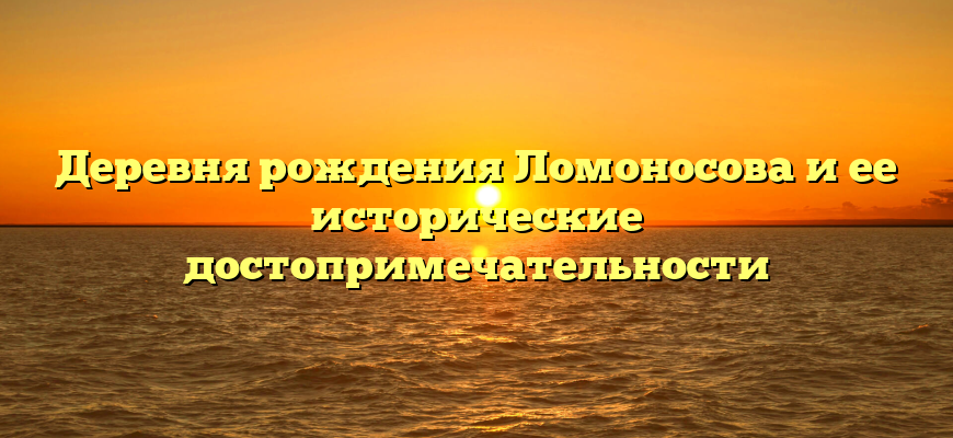 Деревня рождения Ломоносова и ее исторические достопримечательности