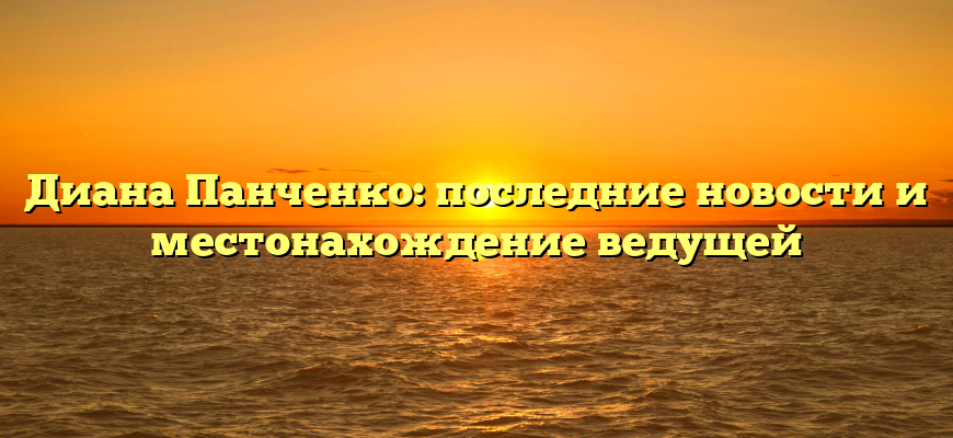 Диана Панченко: последние новости и местонахождение ведущей
