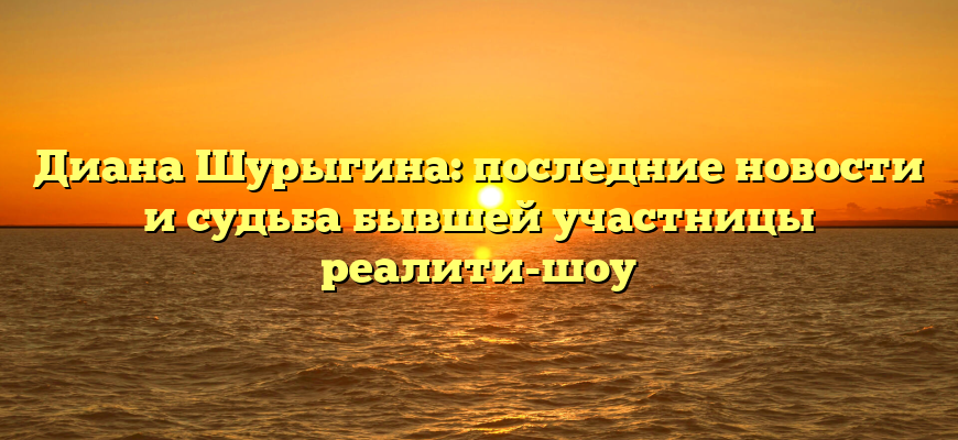 Диана Шурыгина: последние новости и судьба бывшей участницы реалити-шоу