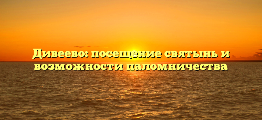Дивеево: посещение святынь и возможности паломничества