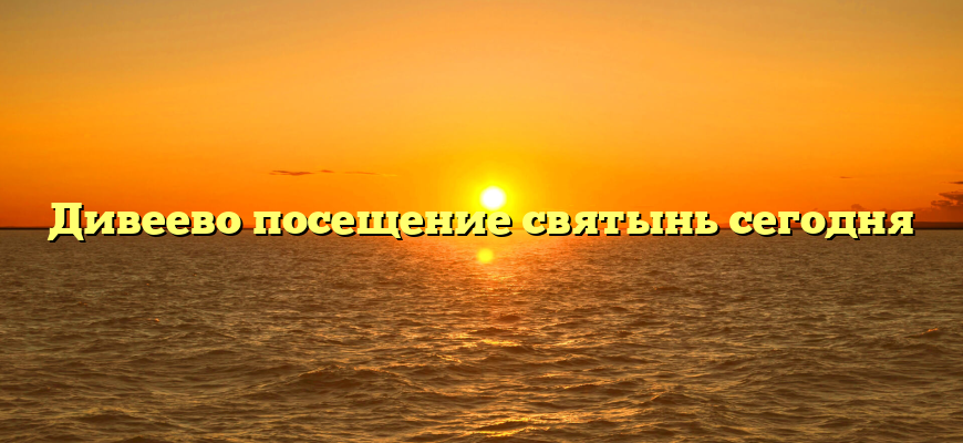 Дивеево посещение святынь сегодня