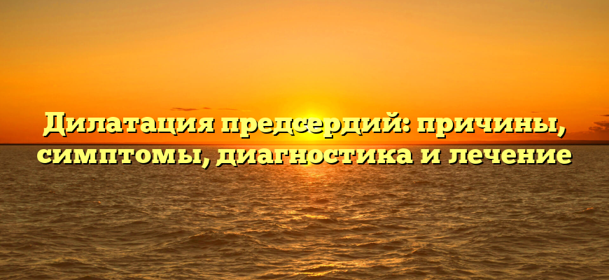 Дилатация предсердий: причины, симптомы, диагностика и лечение