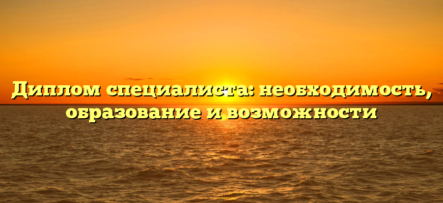 Диплом специалиста: необходимость, образование и возможности