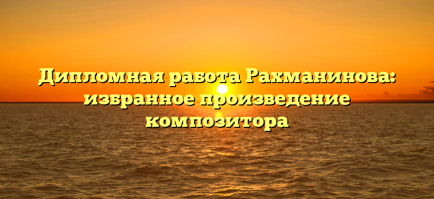 Дипломная работа Рахманинова: избранное произведение композитора