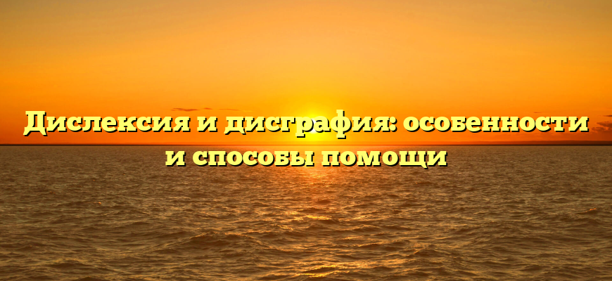 Дислексия и дисграфия: особенности и способы помощи