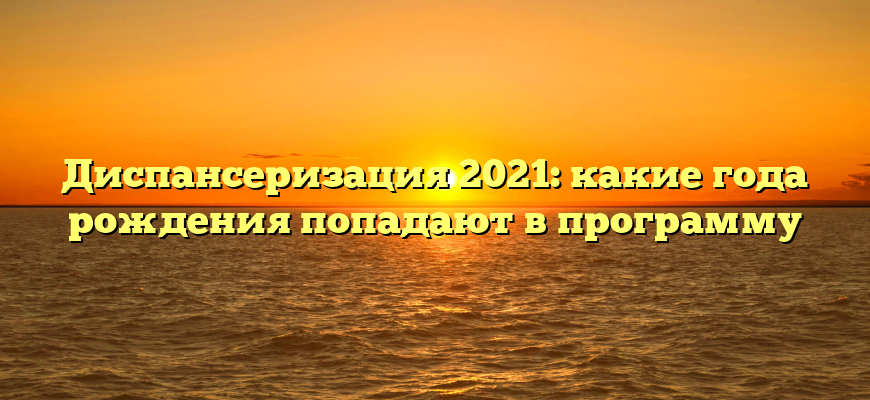 Диспансеризация 2021: какие года рождения попадают в программу