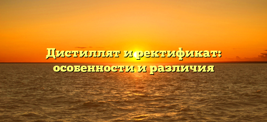 Дистиллят и ректификат: особенности и различия