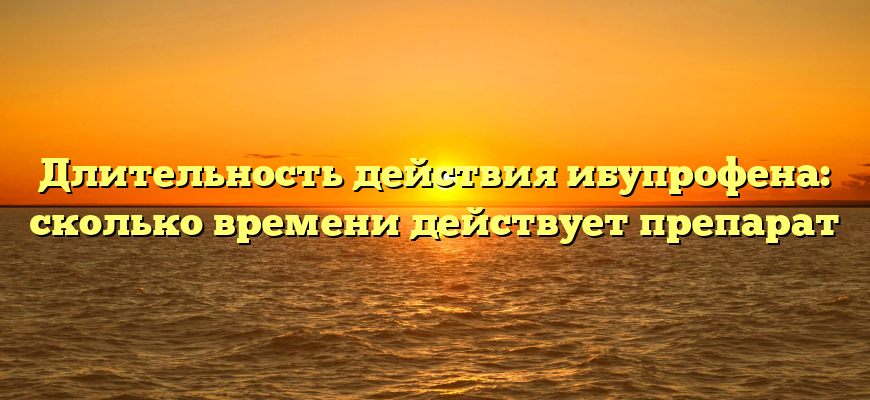 Длительность действия ибупрофена: сколько времени действует препарат