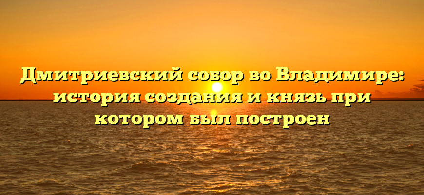 Дмитриевский собор во Владимире: история создания и князь при котором был построен