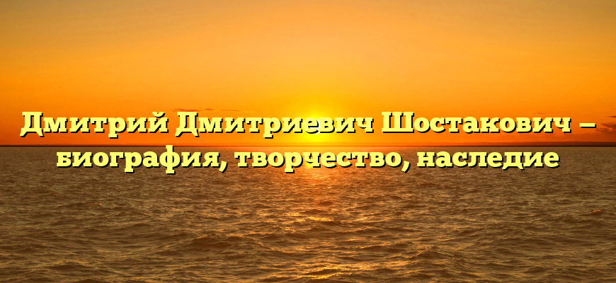 Дмитрий Дмитриевич Шостакович — биография, творчество, наследие