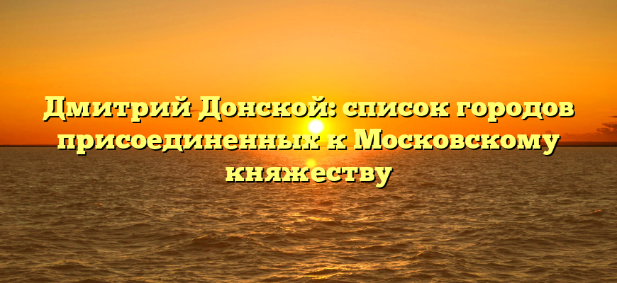 Дмитрий Донской: список городов присоединенных к Московскому княжеству