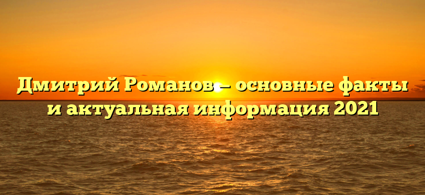 Дмитрий Романов — основные факты и актуальная информация 2021