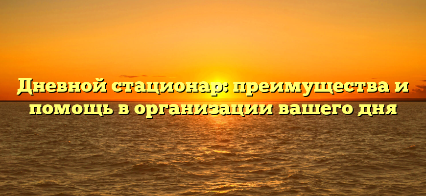 Дневной стационар: преимущества и помощь в организации вашего дня