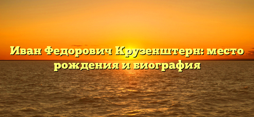 Иван Федорович Крузенштерн: место рождения и биография
