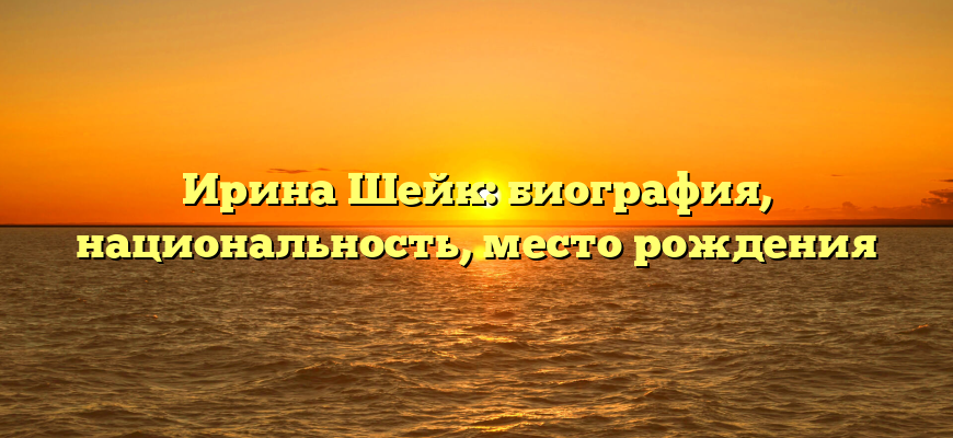 Ирина Шейк: биография, национальность, место рождения