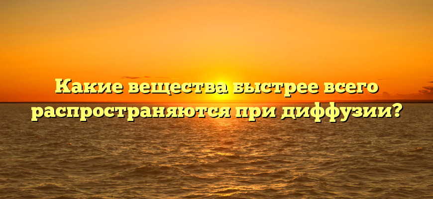 Какие вещества быстрее всего распространяются при диффузии?