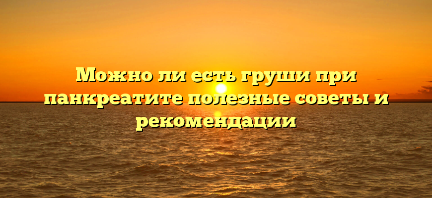 Можно ли есть груши при панкреатите полезные советы и рекомендации