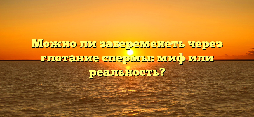 Можно ли забеременеть через глотание спермы: миф или реальность?