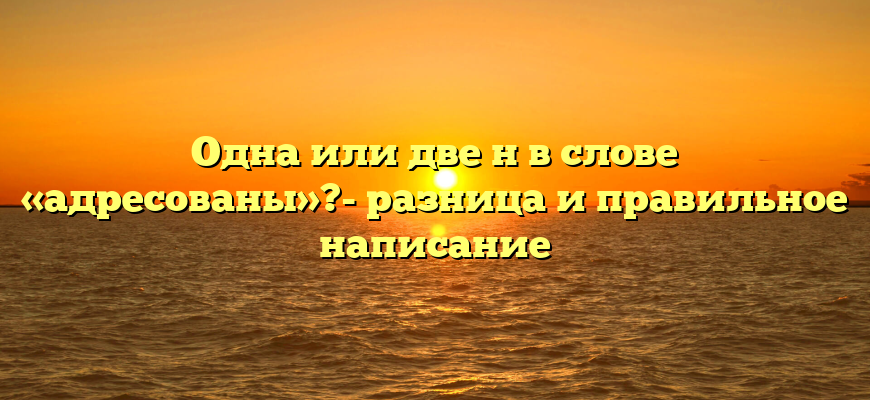 Одна или две н в слове «адресованы»?- разница и правильное написание