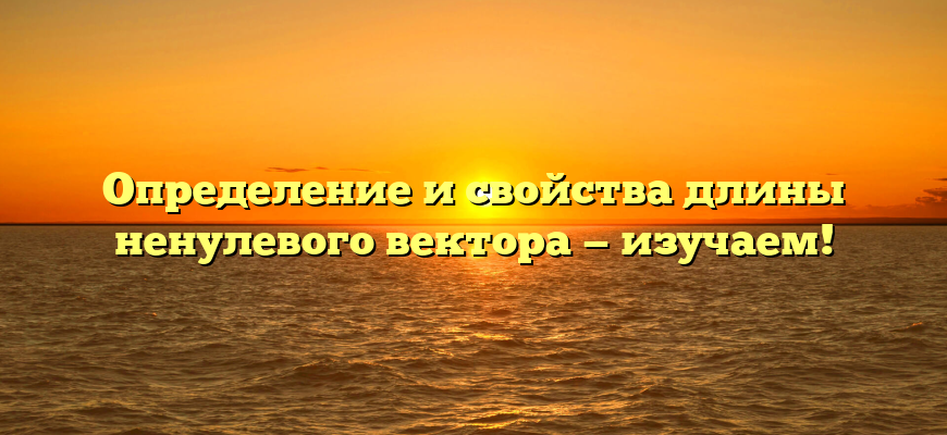 Определение и свойства длины ненулевого вектора — изучаем!