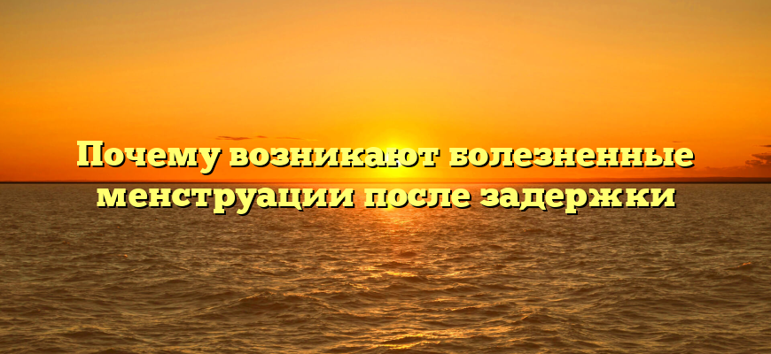 Почему возникают болезненные менструации после задержки