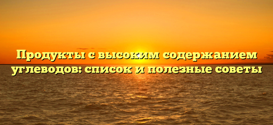 Продукты с высоким содержанием углеводов: список и полезные советы