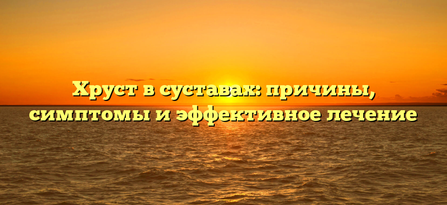 Хруст в суставах: причины, симптомы и эффективное лечение
