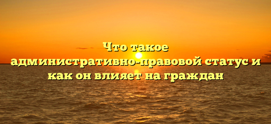 Что такое административно-правовой статус и как он влияет на граждан