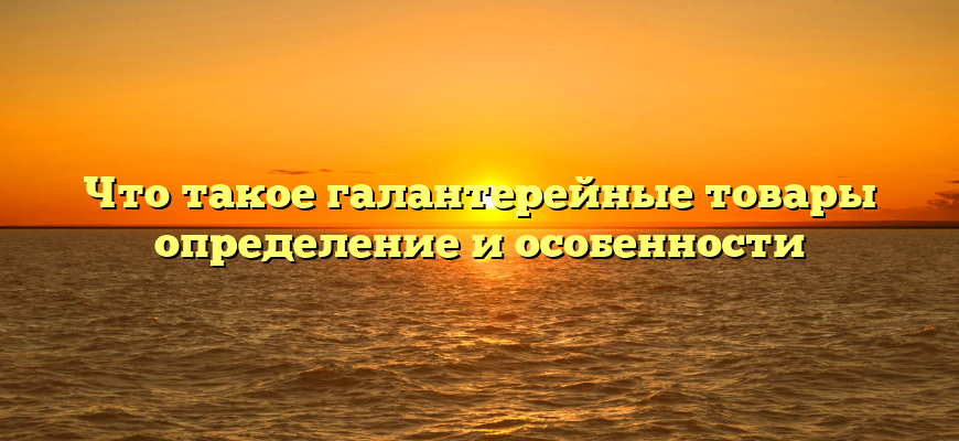 Что такое галантерейные товары определение и особенности