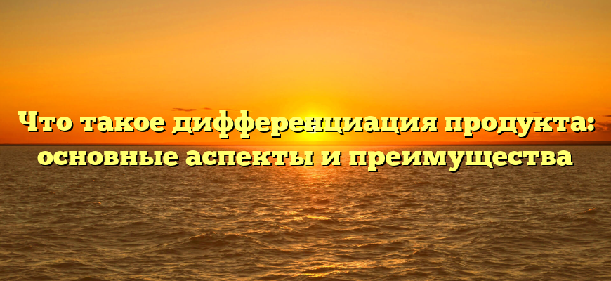 Что такое дифференциация продукта: основные аспекты и преимущества