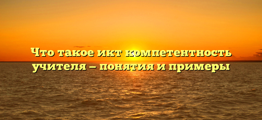 Что такое икт компетентность учителя — понятия и примеры