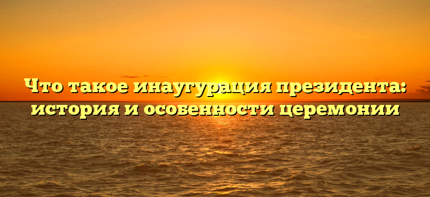 Что такое инаугурация президента: история и особенности церемонии